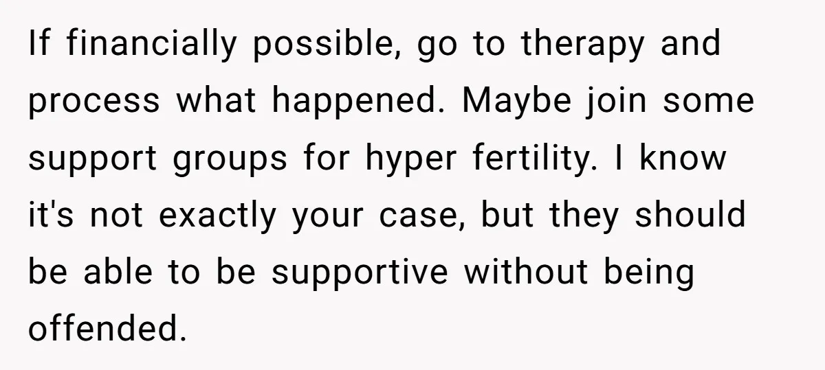 If financially possible, go to therapy and process what happened. Maybe join some support groups for hyper fertility. I know it's not exactly your case, but they should be able...