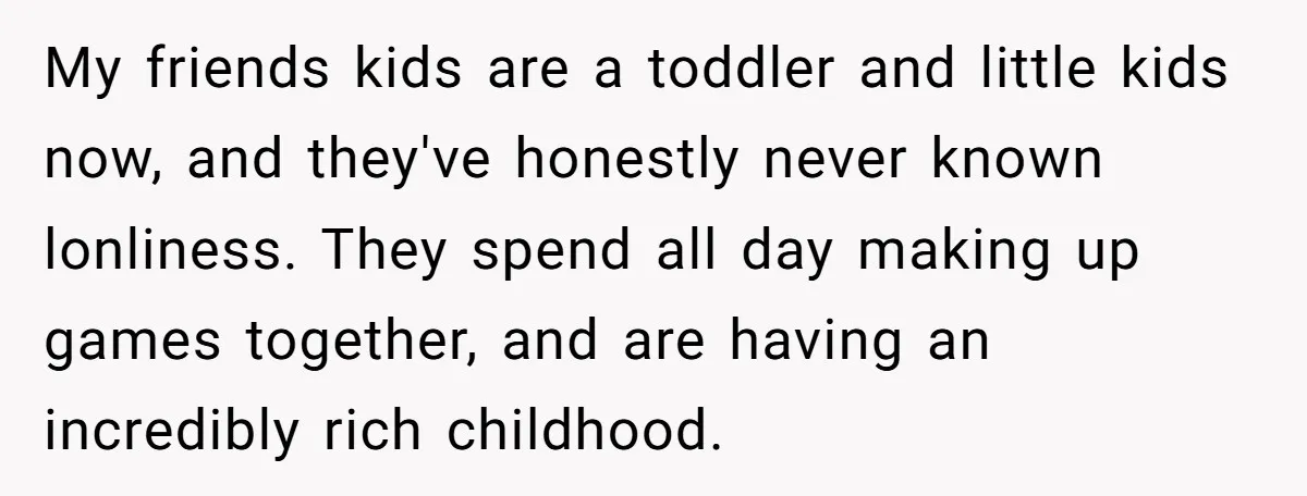 My friends kids are a toddler and little kids now, and they've honestly never known lonliness. They spend all day making up games together, and are having an incredibly rich...