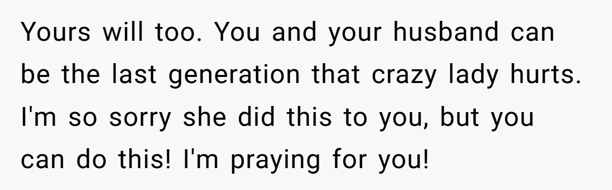 Yours will too. You and your husband can be the last generation that crazy lady hurts. I'm so sorry she did this to you, but you can do this! I'm...