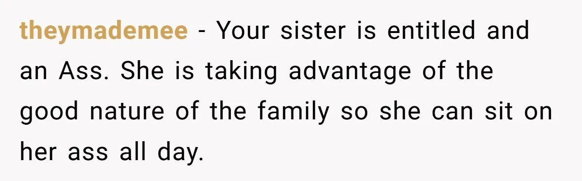 theymademee − Your sister is entitled and an Ass. She is taking advantage of the good nature of the family so she can sit on her ass all day.
