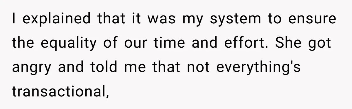 I explained that it was my system to ensure the equality of our time and effort. She got angry and told me that not everything's transactional,