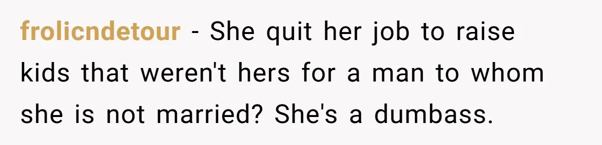 frolicndetour − She quit her job to raise kids that weren't hers for a man to whom she is not married? She's a dumbass.