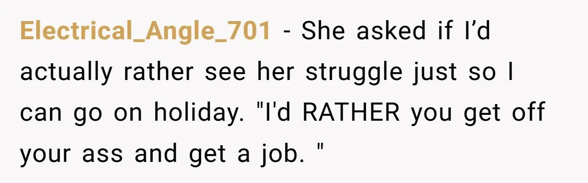 Electrical_Angle_701 − She asked if I’d actually rather see her struggle just so I can go on holiday. "I'd RATHER you get off your ass and get a job. "