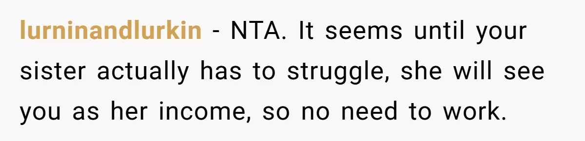 lurninandlurkin − NTA. It seems until your sister actually has to struggle, she will see you as her income, so no need to work.