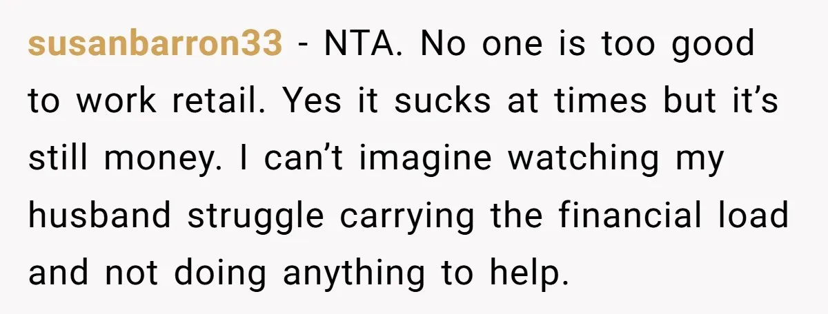 susanbarron33 − NTA. No one is too good to work retail. Yes it sucks at times but it’s still money. I can’t imagine watching my husband struggle carrying the financial...