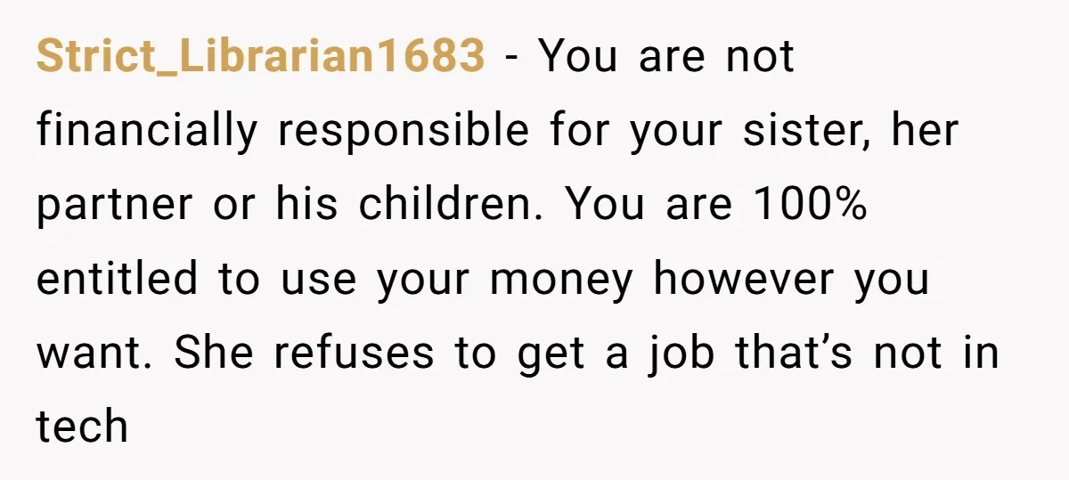 Strict_Librarian1683 − You are not financially responsible for your sister, her partner or his children. You are 100% entitled to use your money however you want. She refuses to get...