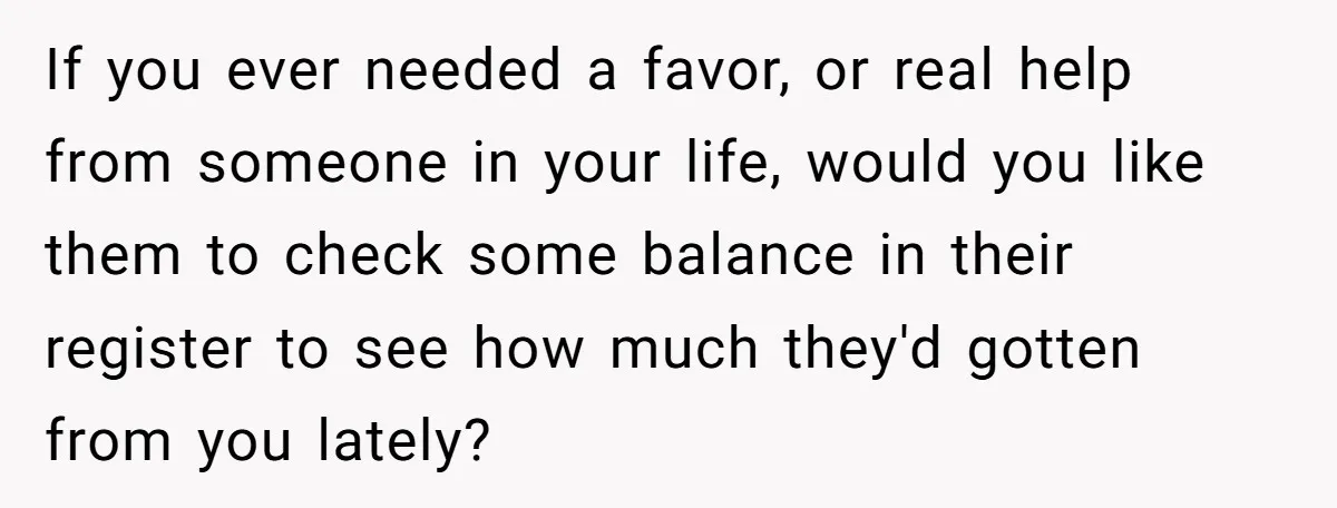 If you ever needed a favor, or real help from someone in your life, would you like them to check some balance in their register to see how much they'd...