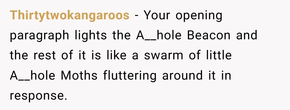 Thirtytwokangaroos − Your opening paragraph lights the A__hole Beacon and the rest of it is like a swarm of little A__hole Moths fluttering around it in response.