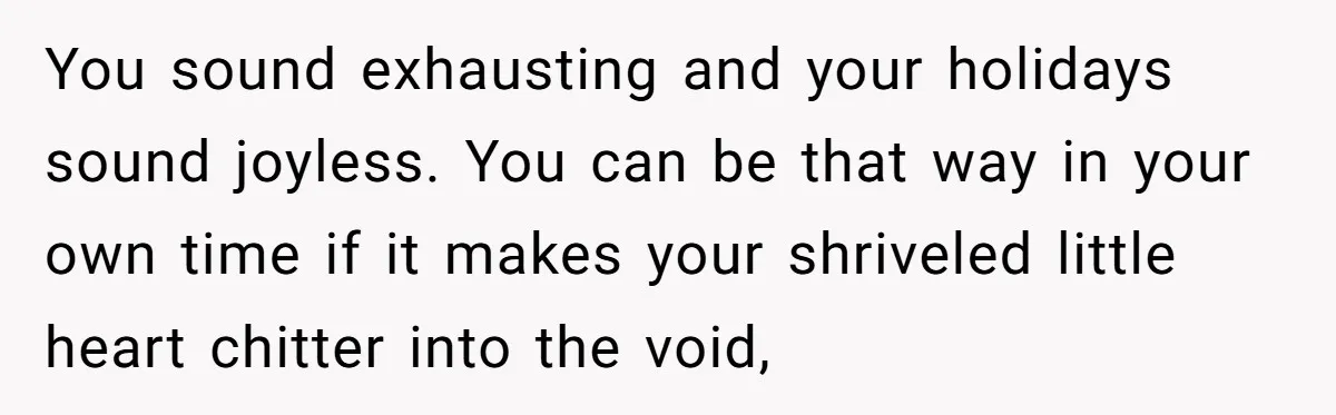 You sound exhausting and your holidays sound joyless. You can be that way in your own time if it makes your shriveled little heart chitter into the void,