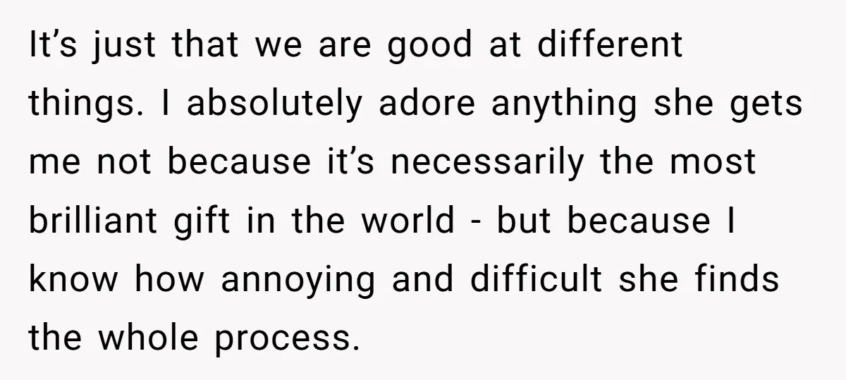 It’s just that we are good at different things. I absolutely adore anything she gets me not because it’s necessarily the most brilliant gift in the world - but because...