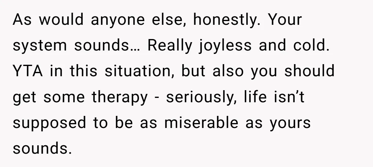 As would anyone else, honestly. Your system sounds… Really joyless and cold. YTA in this situation, but also you should get some therapy - seriously, life isn’t supposed to be...