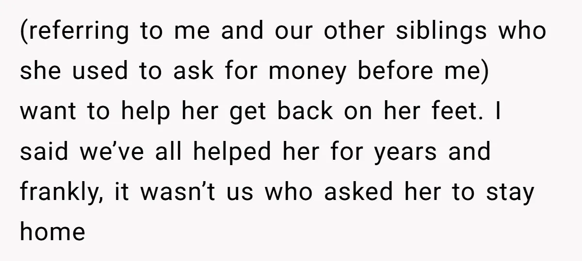 (referring to me and our other siblings who she used to ask for money before me) want to help her get back on her feet. I said we’ve all helped...