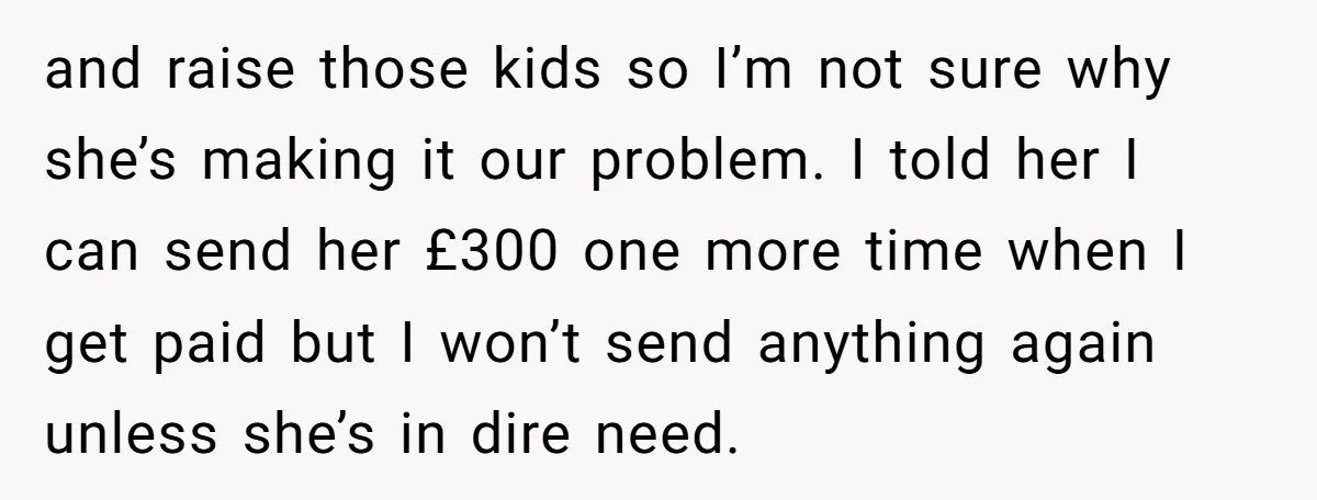 and raise those kids so I’m not sure why she’s making it our problem. I told her I can send her £300 one more time when I get paid but...