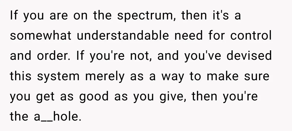 If you are on the spectrum, then it's a somewhat understandable need for control and order. If you're not, and you've devised this system merely as a way to make...