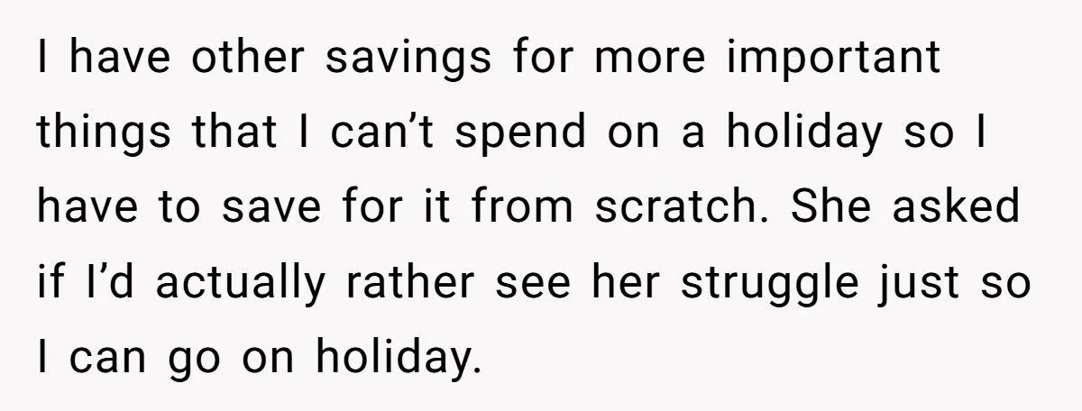I have other savings for more important things that I can’t spend on a holiday so I have to save for it from scratch. She asked if I’d actually rather...
