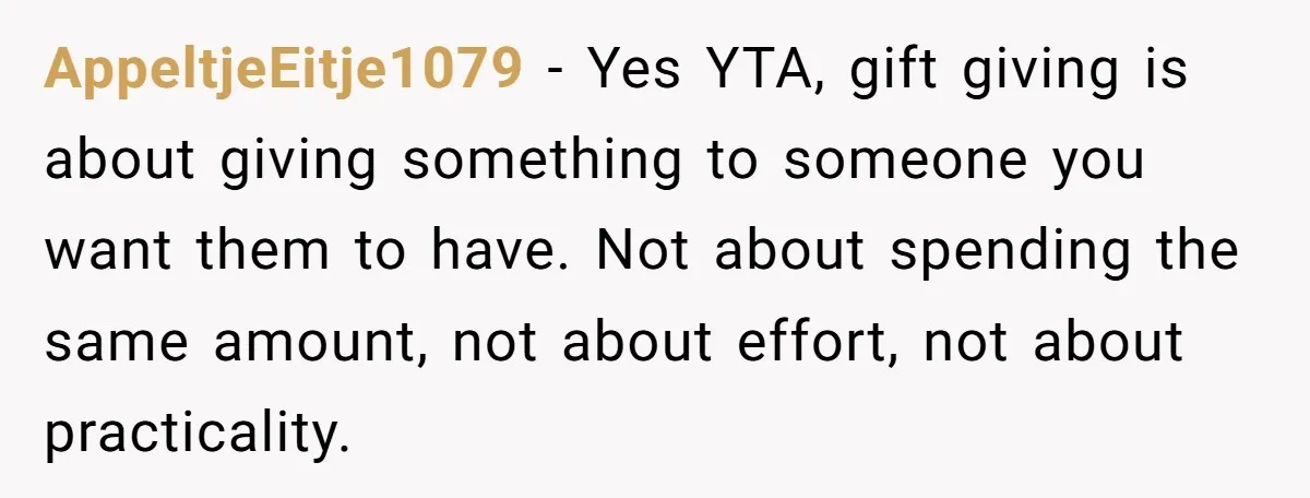 AppeltjeEitje1079 − Yes YTA, gift giving is about giving something to someone you want them to have. Not about spending the same amount, not about effort, not about practicality.