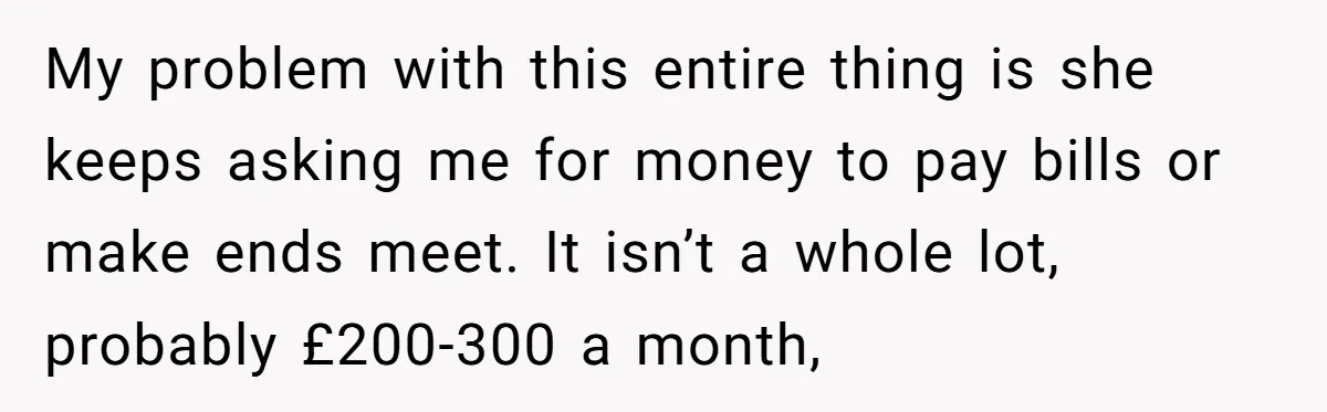 My problem with this entire thing is she keeps asking me for money to pay bills or make ends meet. It isn’t a whole lot, probably £200-300 a month,