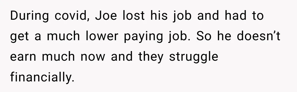 During covid, Joe lost his job and had to get a much lower paying job. So he doesn’t earn much now and they struggle financially.