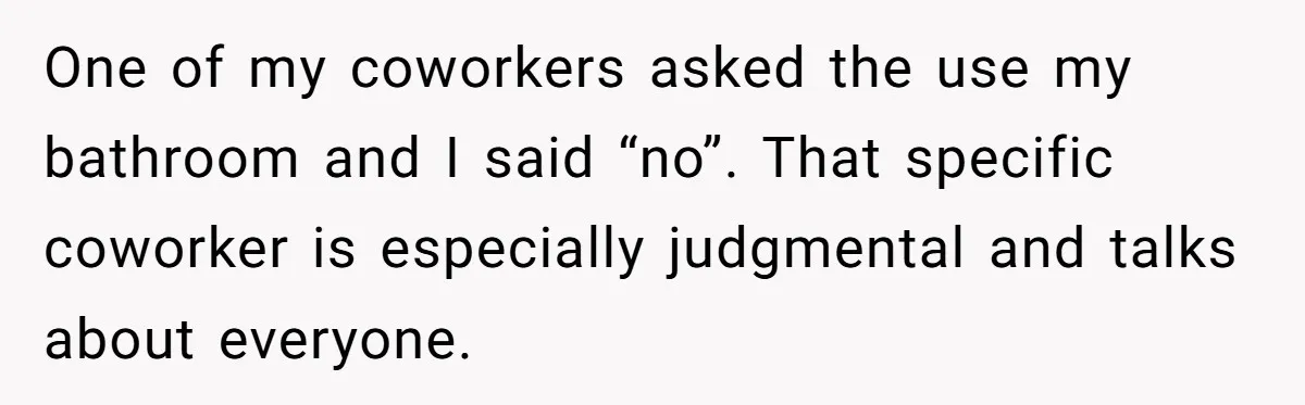 One of my coworkers asked the use my bathroom and I said “no”. That specific coworker is especially judgmental and talks about everyone.