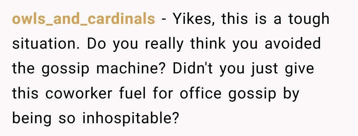 owls_and_cardinals − Yikes, this is a tough situation. Do you really think you avoided the gossip machine? Didn't you just give this coworker fuel for office gossip by being so...