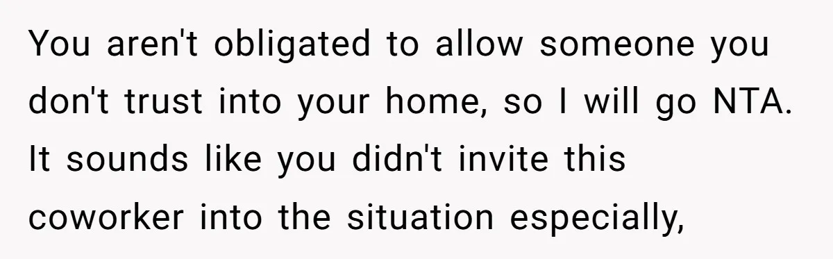You aren't obligated to allow someone you don't trust into your home, so I will go NTA. It sounds like you didn't invite this coworker into the situation especially,
