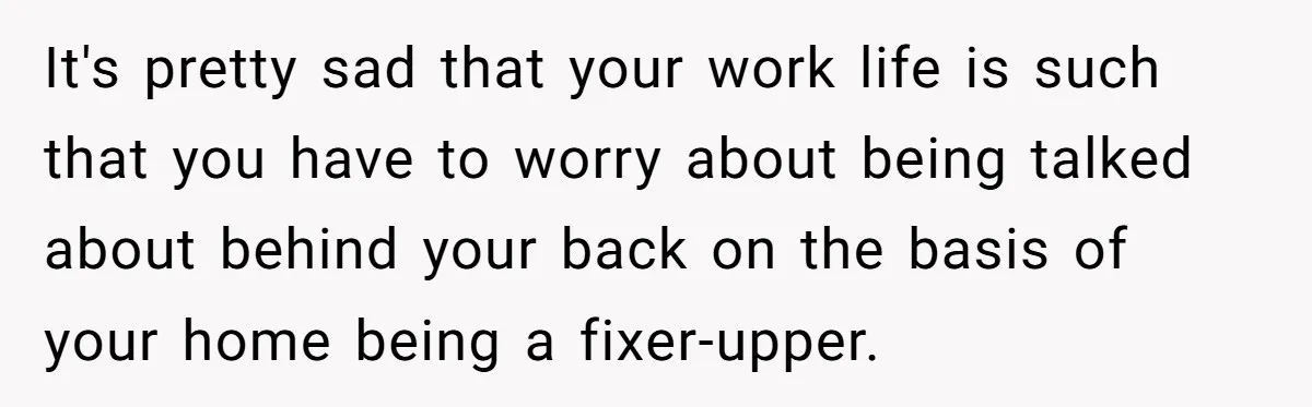 It's pretty sad that your work life is such that you have to worry about being talked about behind your back on the basis of your home being a fixer-upper.