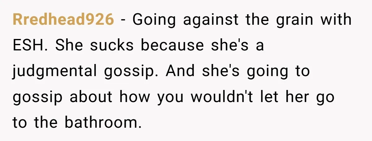 Rredhead926 − Going against the grain with ESH. She sucks because she's a judgmental gossip. And she's going to gossip about how you wouldn't let her go to the bathroom.