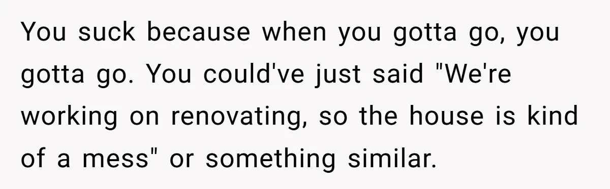 You suck because when you gotta go, you gotta go. You could've just said "We're working on renovating, so the house is kind of a mess" or something similar.