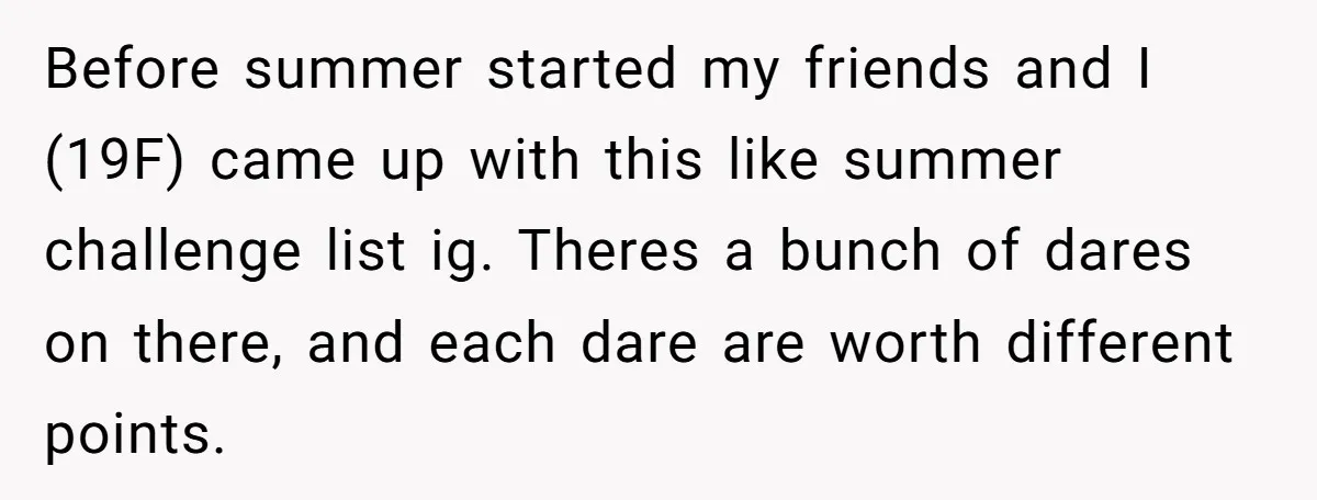 Before summer started my friends and I (19F) came up with this like summer challenge list ig. Theres a bunch of dares on there, and each dare are worth different...