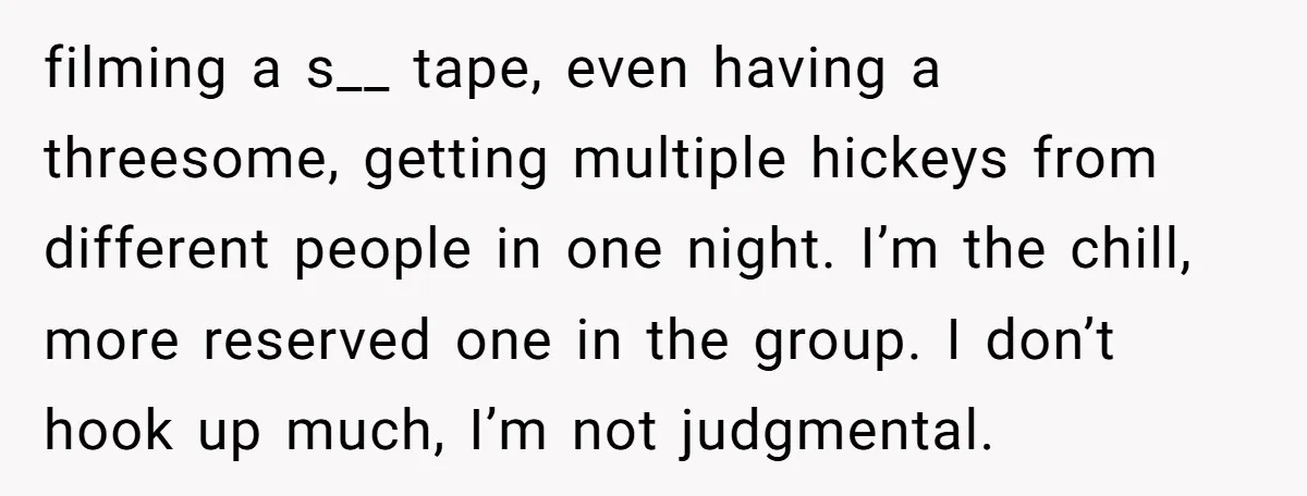 filming a s__ tape, even having a threesome, getting multiple hickeys from different people in one night. I’m the chill, more reserved one in the group. I don’t hook up...