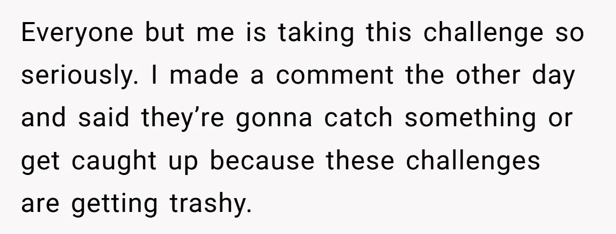 Everyone but me is taking this challenge so seriously. I made a comment the other day and said they’re gonna catch something or get caught up because these challenges are...