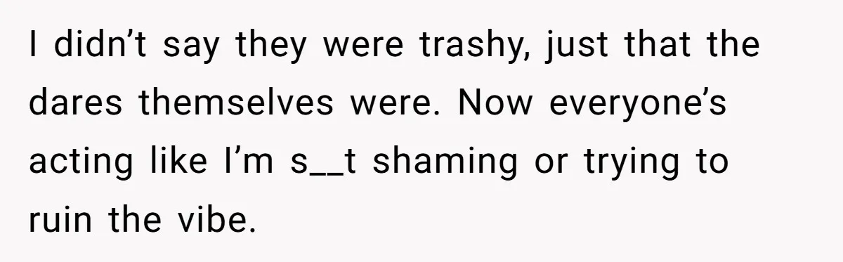 I didn’t say they were trashy, just that the dares themselves were. Now everyone’s acting like I’m s__t shaming or trying to ruin the vibe.