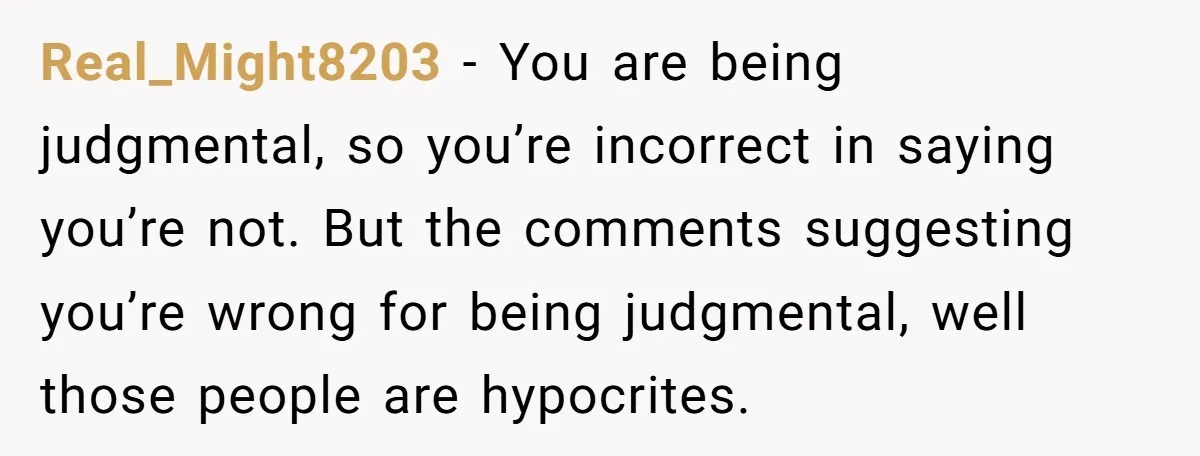 Real_Might8203 − You are being judgmental, so you’re incorrect in saying you’re not. But the comments suggesting you’re wrong for being judgmental, well those people are hypocrites.