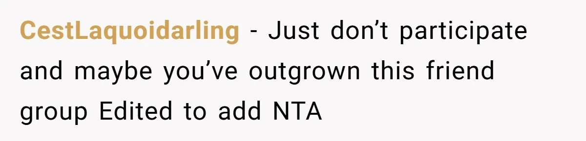CestLaquoidarling − Just don’t participate and maybe you’ve outgrown this friend group Edited to add NTA