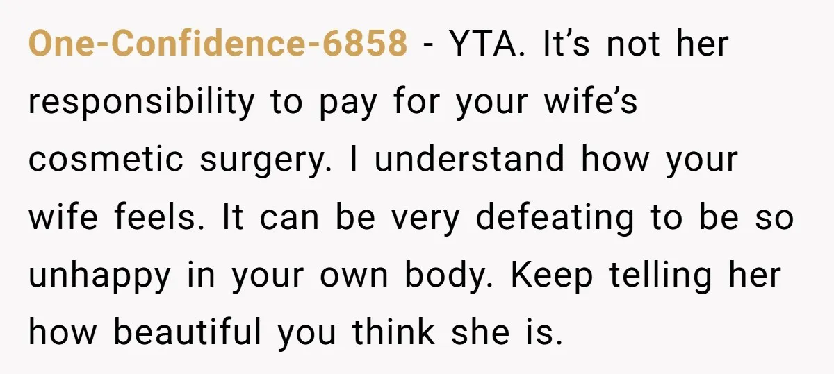 One-Confidence-6858 − YTA. It’s not her responsibility to pay for your wife’s cosmetic surgery. I understand how your wife feels. It can be very defeating to be so unhappy in...