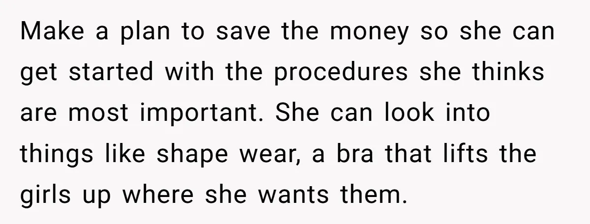 Make a plan to save the money so she can get started with the procedures she thinks are most important. She can look into things like shape wear, a bra...