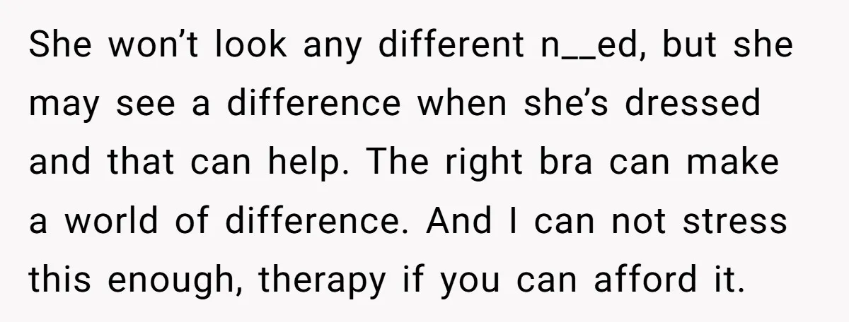 She won’t look any different n__ed, but she may see a difference when she’s dressed and that can help. The right bra can make a world of difference. And I...