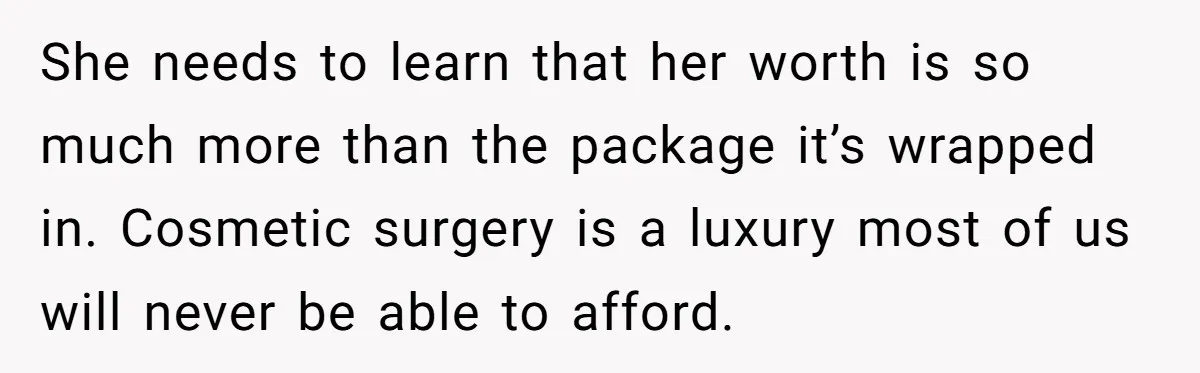 She needs to learn that her worth is so much more than the package it’s wrapped in. Cosmetic surgery is a luxury most of us will never be able to...