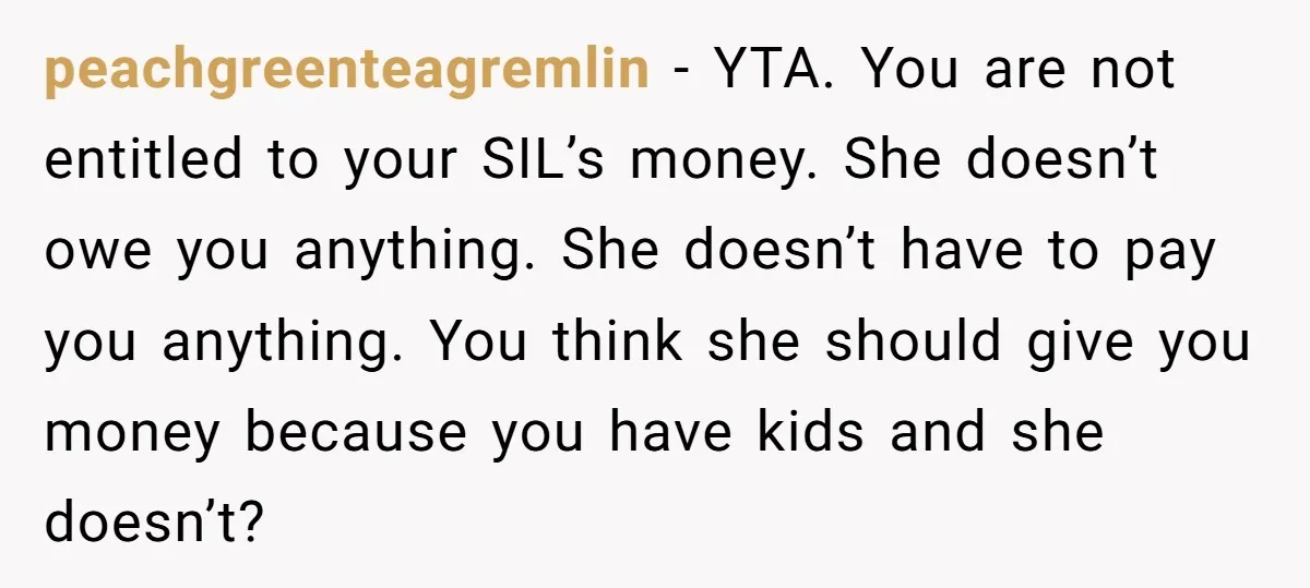 peachgreenteagremlin − YTA. You are not entitled to your SIL’s money. She doesn’t owe you anything. She doesn’t have to pay you anything. You think she should give you money...