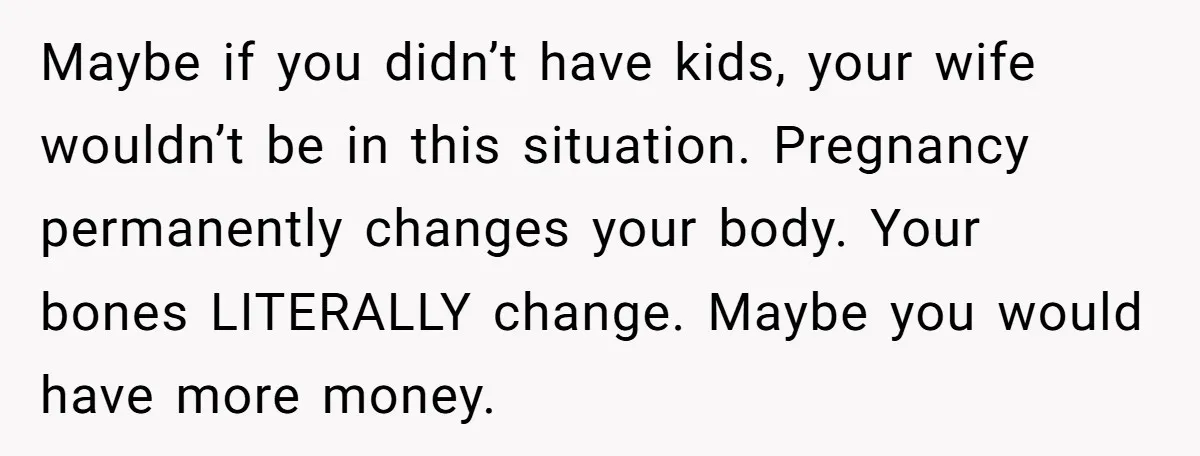 Maybe if you didn’t have kids, your wife wouldn’t be in this situation. Pregnancy permanently changes your body. Your bones LITERALLY change. Maybe you would have more money.