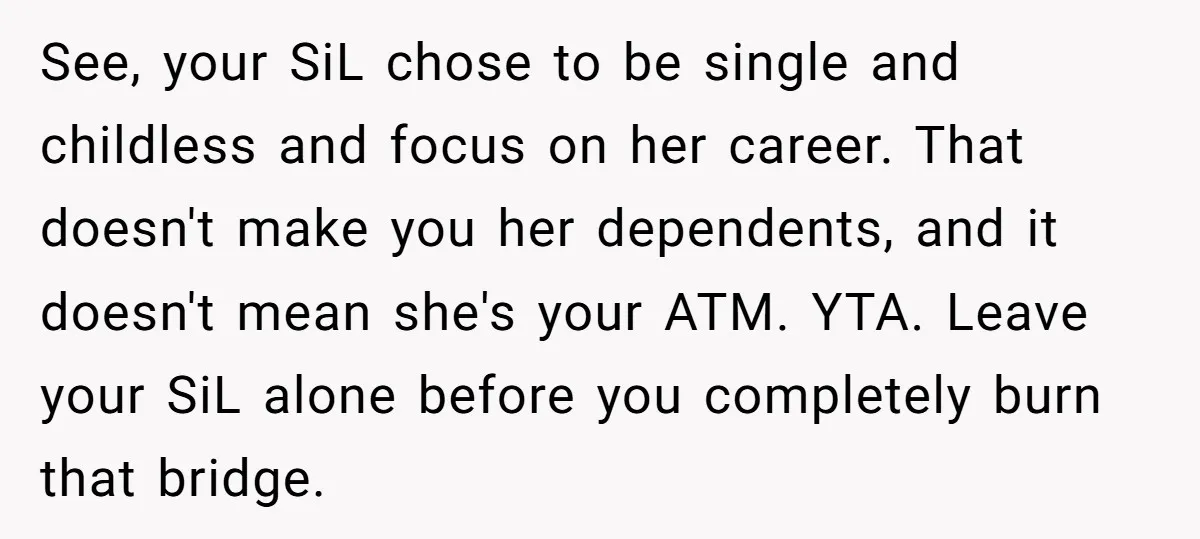 See, your SiL chose to be single and childless and focus on her career. That doesn't make you her dependents, and it doesn't mean she's your ATM. YTA. Leave your...