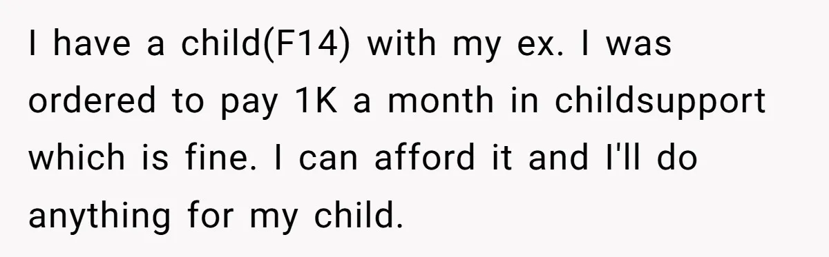 I have a child(F14) with my ex. I was ordered to pay 1K a month in childsupport which is fine. I can afford it and I'll do anything for my...