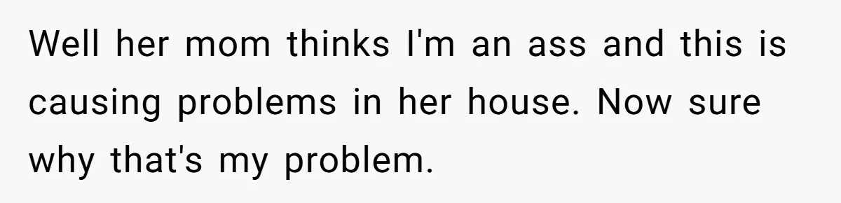 Well her mom thinks I'm an ass and this is causing problems in her house. Now sure why that's my problem.