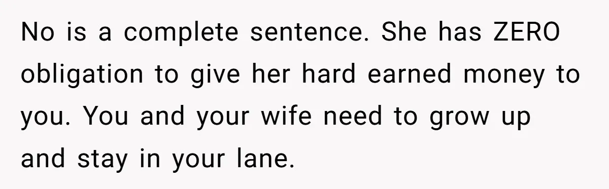 No is a complete sentence. She has ZERO obligation to give her hard earned money to you. You and your wife need to grow up and stay in your lane.