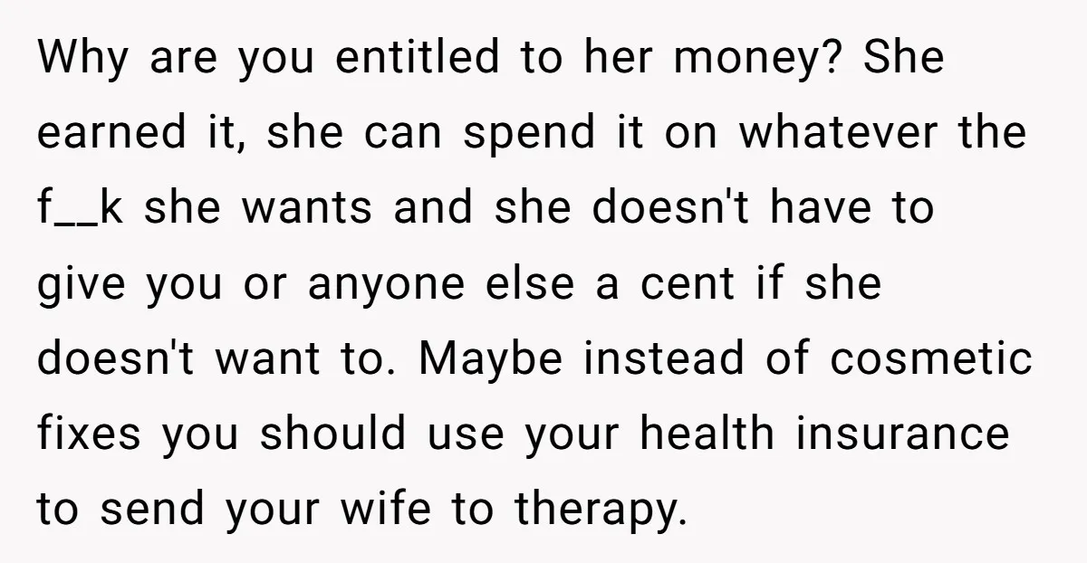 Why are you entitled to her money? She earned it, she can spend it on whatever the f__k she wants and she doesn't have to give you or anyone else...