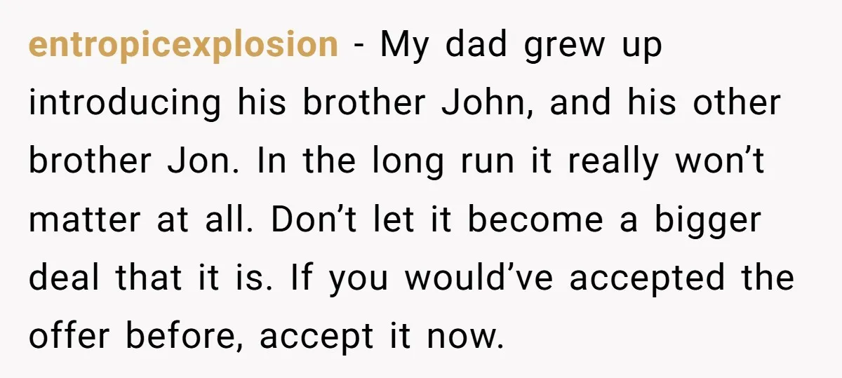 entropicexplosion − My dad grew up introducing his brother John, and his other brother Jon. In the long run it really won’t matter at all. Don’t let it become a...