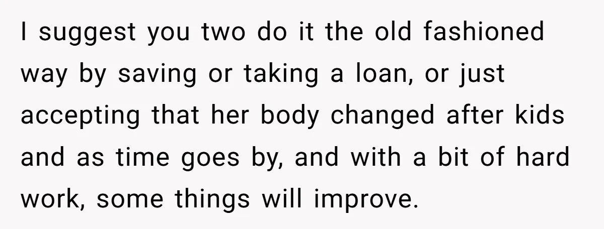 I suggest you two do it the old fashioned way by saving or taking a loan, or just accepting that her body changed after kids and as time goes by,...