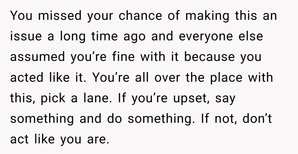 You missed your chance of making this an issue a long time ago and everyone else assumed you’re fine with it because you acted like it. You’re all over the...