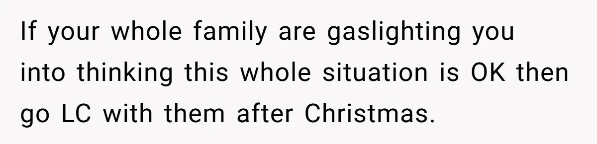 If your whole family are gaslighting you into thinking this whole situation is OK then go LC with them after Christmas.