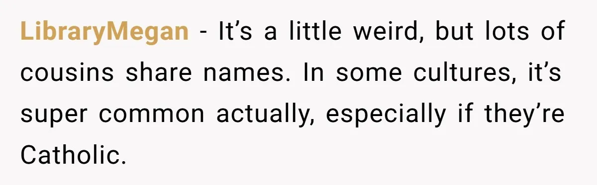LibraryMegan − It’s a little weird, but lots of cousins share names. In some cultures, it’s super common actually, especially if they’re Catholic.